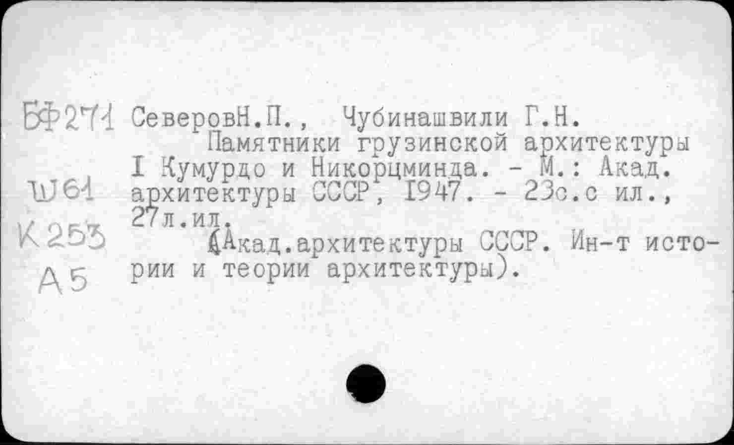 ﻿ЄФ2Т4 СеверовН.П., Чубинашвили Г.Н.
Памятники грузинской архитектуры
I Кумурдо и Никорцминда. - м.: Акад.
ЋЈ64 архитектуры СССР, 1947. - 23с.с ил.,
) F- 7	Л • И Л ♦
£Акад.архитектуры СССР. Ин-т исто-д к рии и теории архитектуры).